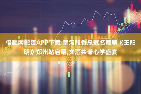 倍顺网配资APP下载 皇沟馥香总冠名舞剧《王阳明》郑州站启幕,文酒共谱心学盛宴
