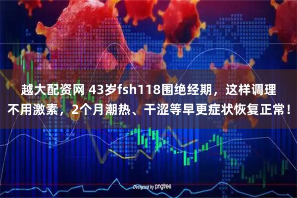 越大配资网 43岁fsh118围绝经期，这样调理不用激素，2个月潮热、干涩等早更症状恢复正常！