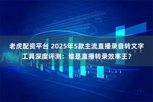 老虎配资平台 2025年5款主流直播录音转文字工具深度评测：谁是直播转录效率王？