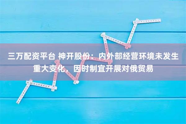 三万配资平台 神开股份：内外部经营环境未发生重大变化，因时制宜开展对俄贸易