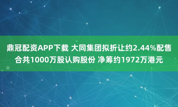 鼎冠配资APP下载 大同集团拟折让约2.44%配售合共1000万股认购股份 净筹约1972万港元