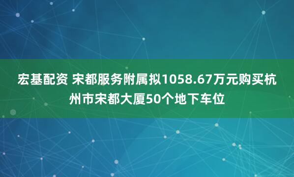 宏基配资 宋都服务附属拟1058.67万元购买杭州市宋都大厦50个地下车位