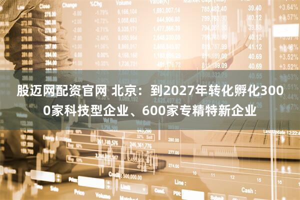 股迈网配资官网 北京：到2027年转化孵化3000家科技型企业、600家专精特新企业