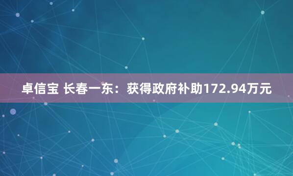 卓信宝 长春一东：获得政府补助172.94万元