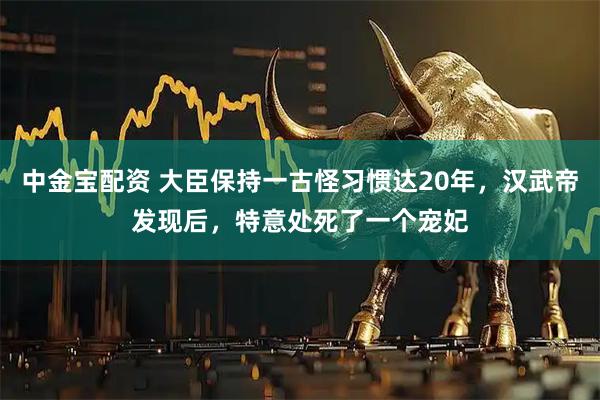 中金宝配资 大臣保持一古怪习惯达20年，汉武帝发现后，特意处死了一个宠妃