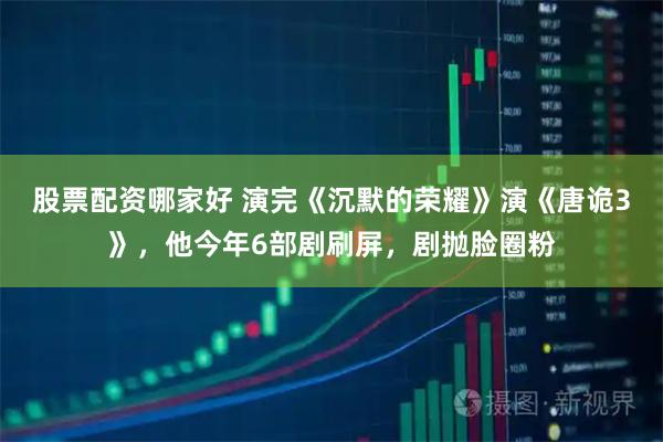 股票配资哪家好 演完《沉默的荣耀》演《唐诡3》，他今年6部剧刷屏，剧抛脸圈粉