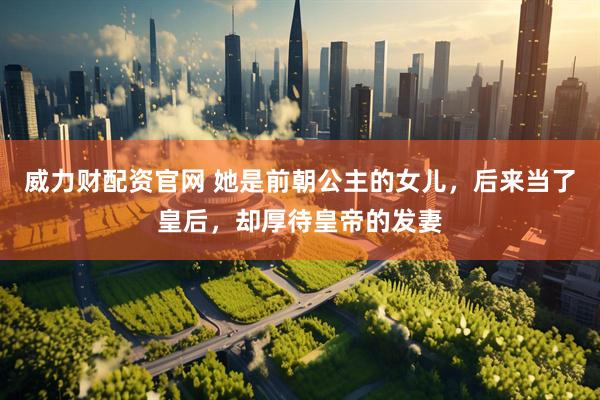 威力财配资官网 她是前朝公主的女儿，后来当了皇后，却厚待皇帝的发妻