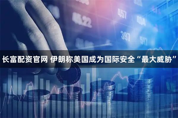 长富配资官网 伊朗称美国成为国际安全“最大威胁”