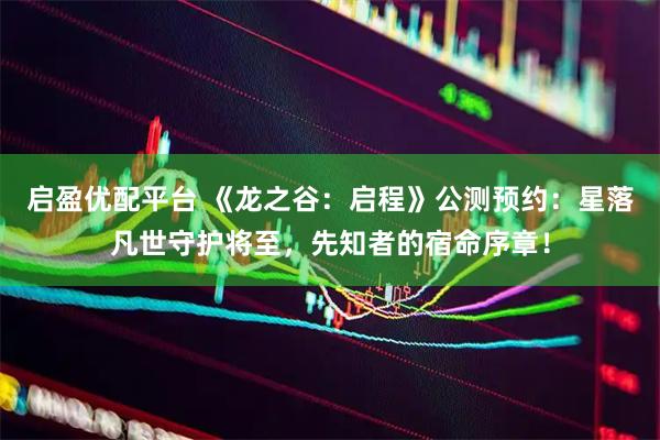 启盈优配平台 《龙之谷：启程》公测预约：星落凡世守护将至，先知者的宿命序章！