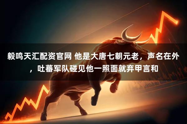 毅鸣天汇配资官网 他是大唐七朝元老，声名在外，吐蕃军队碰见他一照面就弃甲言和