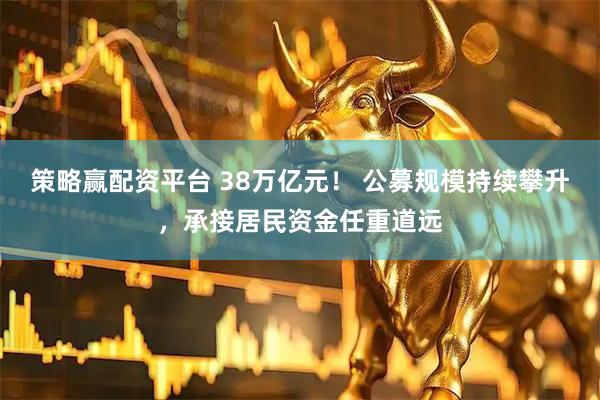 策略赢配资平台 38万亿元！ 公募规模持续攀升，承接居民资金任重道远