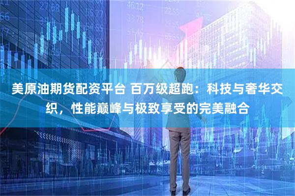 美原油期货配资平台 百万级超跑：科技与奢华交织，性能巅峰与极致享受的完美融合