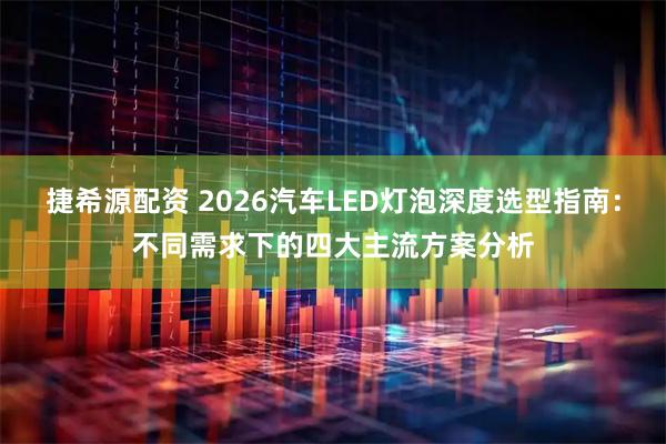 捷希源配资 2026汽车LED灯泡深度选型指南：不同需求下的四大主流方案分析