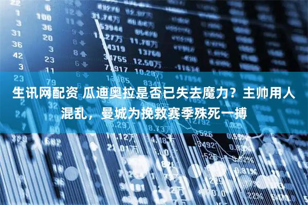 生讯网配资 瓜迪奥拉是否已失去魔力？主帅用人混乱，曼城为挽救赛季殊死一搏