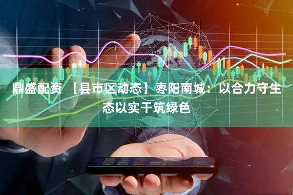 鼎盛配资 【县市区动态】枣阳南城：以合力守生态以实干筑绿色