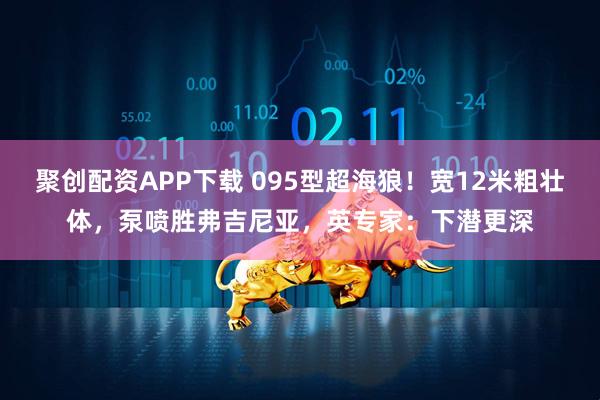 聚创配资APP下载 095型超海狼！宽12米粗壮体，泵喷胜弗吉尼亚，英专家：下潜更深