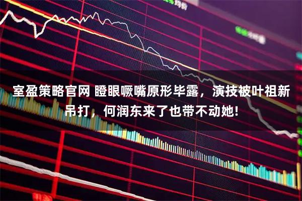 室盈策略官网 瞪眼噘嘴原形毕露，演技被叶祖新吊打，何润东来了也带不动她!