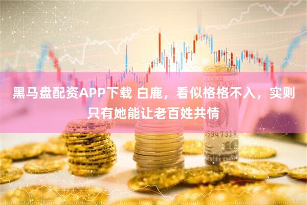 黑马盘配资APP下载 白鹿，看似格格不入，实则只有她能让老百姓共情