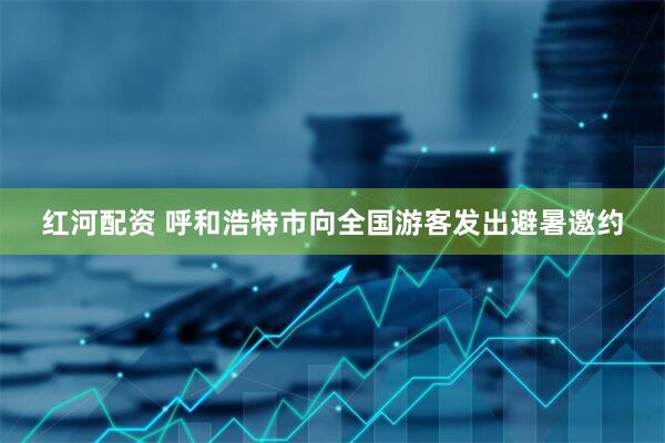 红河配资 呼和浩特市向全国游客发出避暑邀约