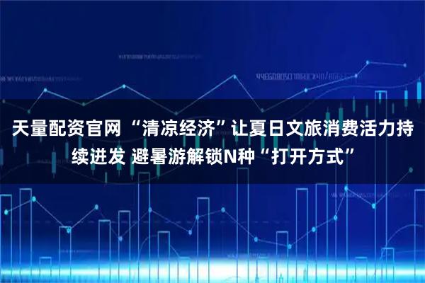 天量配资官网 “清凉经济”让夏日文旅消费活力持续迸发 避暑游解锁N种“打开方式”