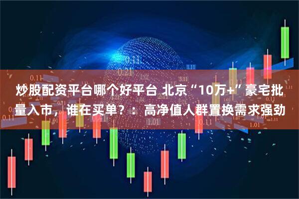 炒股配资平台哪个好平台 北京“10万+”豪宅批量入市，谁在买单？：高净值人群置换需求强劲