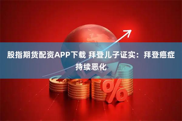 股指期货配资APP下载 拜登儿子证实：拜登癌症持续恶化