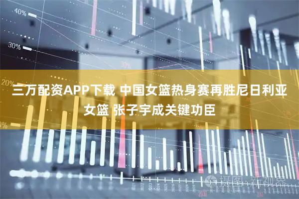 三万配资APP下载 中国女篮热身赛再胜尼日利亚女篮 张子宇成关键功臣