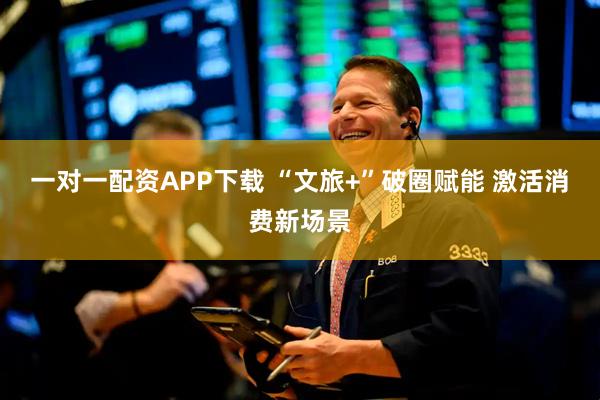 一对一配资APP下载 “文旅+”破圈赋能 激活消费新场景