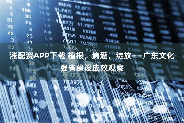 涨配资APP下载 植根，滴灌，绽放——广东文化强省建设成效观察